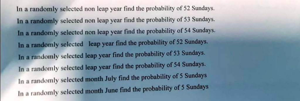 In a randomly selected non leap year find the probability of 52 Sundays.
In a randomly selected non leap year find the probability of 53 Sundays.
In a randomly selected non leap year find the probability of 54 Sundays.
In a randomly selected leap year find the probability of 52 Sundays.
In a randomly selected leap year find the probability of 53 Sundays.
In a randomly selected leap year find the probability of 54 Sundays.
In a randomly selected month July find the probability of 5 Sundays
In a randomly selected month June find the probability of 5 Sundays