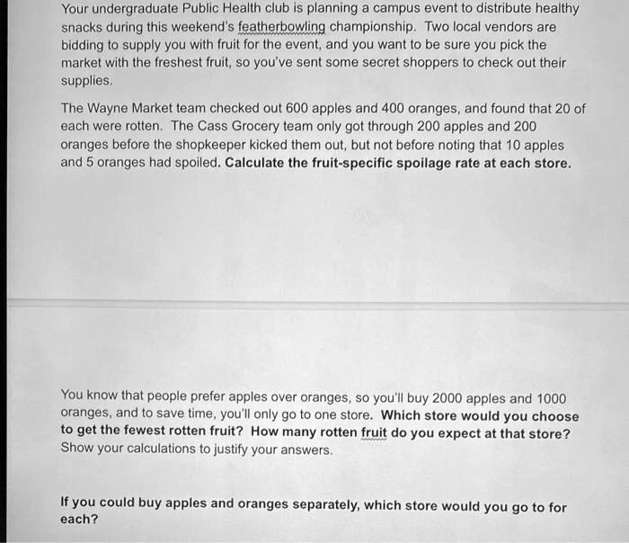 Your undergraduate Public Health club is planning a campus event to distribute healthy
snacks during this weekend's featherbowling championship. Two local vendors are
bidding to supply you with fruit for the event, and you want to be sure you pick the
market with the freshest fruit, so you've sent some secret shoppers to check out their
supplies.

The Wayne Market team checked out 600 apples and 400 oranges, and found that 20 of
each were rotten. The Cass Grocery team only got through 200 apples and 200
oranges before the shopkeeper kicked them out, but not before noting that 10 apples
and 5 oranges had spoiled. Calculate the fruit-specific spoilage rate at each store.

You know that people prefer apples over oranges, so you'll buy 2000 apples and 1000
oranges, and to save time, you'll only go to one store. Which store would you choose
to get the fewest rotten fruit? How many rotten fruit do you expect at that store?
Show your calculations to justify your answers.

If you could buy apples and oranges separately, which store would you go to for
each?