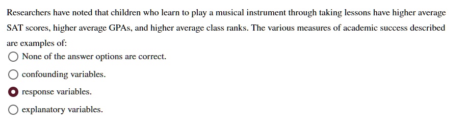 Researchers have noted that children who learn to play a musical instrument through taking lessons have higher average SAT scores, higher average GPAs, and higher average class ranks. The various measures of academic success described are examples of:
None of the answer options are correct.
confounding variables.
response variables.
explanatory variables.