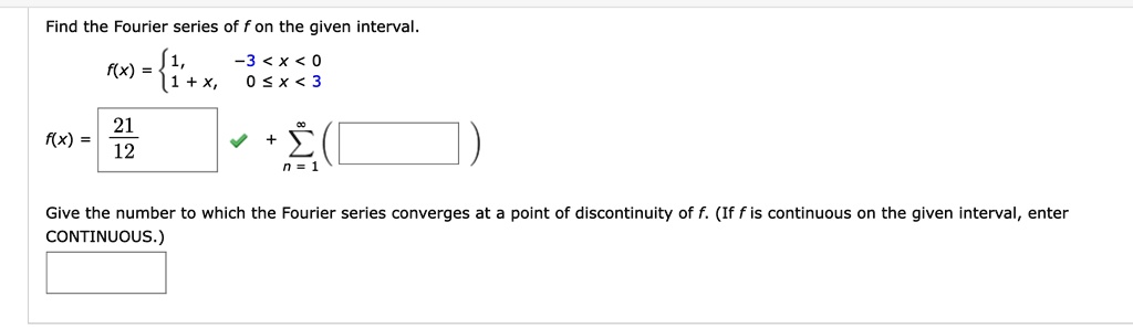 Find the Fourier series of f on the given interval.
f(x) = 1, -3 < x < 0
1 + x, 0 ? x < 3
f(x) = 21/12 + ?(n = 1 to ?)
Give the number to which the Fourier series converges at a point of discontinuity of f. (If f is continuous on the given interval, enter CONTINUOUS.)