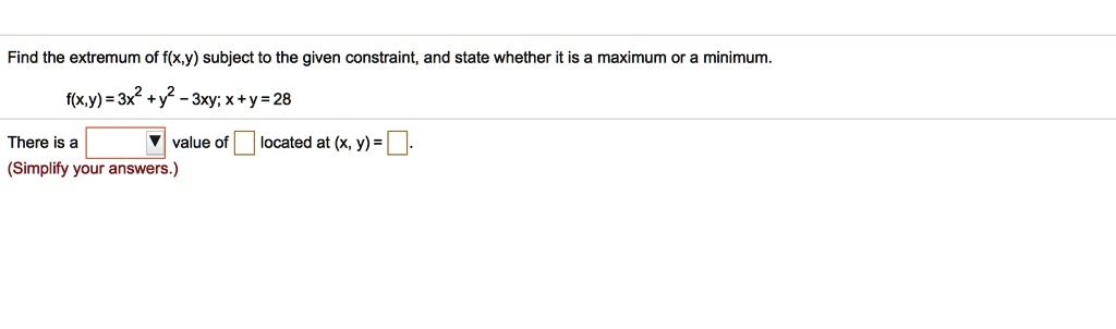 Find the extremum of f(x,y) subject to the given constraint, and state whether it is a maximum or a minimum.
f(x,y) = 3x^2 + y^2 - 3xy; x + y = 28
There is a value of located at (x, y) = .
(Simplify your answers.)