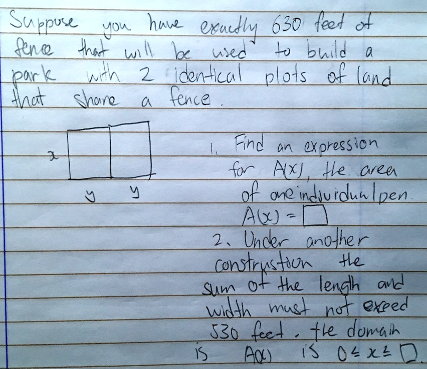 Suppose you have exactly 630 feet of fence that will be used to build a park with 2 identical plots of land that share a fence.
1. Find an expression for A(x), the area of one individual pen.
A(x) = [ ]
2. Under another construction the sum of the length and width must not exceed 530 feet. the domain is A(x) is 0 ? x ? [ ]