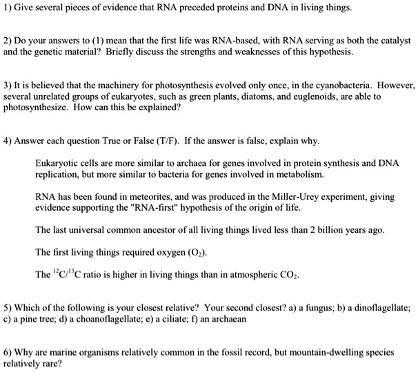 1) Give several pieces of evidence that RNA preceded proteins and DNA in living things.
2) Do your answers to (1) mean that the first life was RNA-based, with RNA serving as both the catalyst
and the genetic material? Briefly discuss the strengths and weaknesses of this hypothesis.
3) It is believed that the machinery for photosynthesis evolved only once, in the cyanobacteria. However,
several unrelated groups of eukaryotes, such as green plants, diatoms, and euglenoids, are able to
photosynthesize. How can this be explained?
4) Answer each question True or False (T/F). If the answer is false, explain why.
Eukaryotic cells are more similar to archaea for genes involved in protein synthesis and DNA
replication, but more similar to bacteria for genes involved in metabolism.
RNA has been found in meteorites, and was produced in the Miller-Urey experiment, giving
evidence supporting the "RNA-first" hypothesis of the origin of life.
The last universal common ancestor of all living things lived less than 2 billion years ago.
The first living things required oxygen (O2).
The 12C/13C ratio is higher in living things than in atmospheric CO2.
5) Which of the following is your closest relative? Your second closest? a) a fungus; b) a dinoflagellate;
c) a pine tree; d) a choanoflagellate; e) a ciliate; f) an archaean
6) Why are marine organisms relatively common in the fossil record, but mountain-dwelling species
relatively rare?