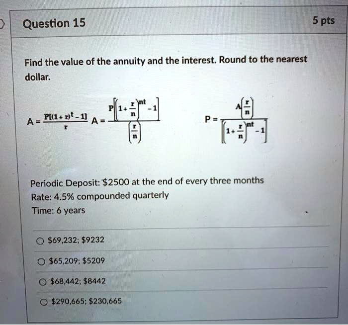 Question 15 5 pts
Find the value of the annuity and the interest. Round to the nearest dollar.

A = P[(1 + r)^t - 1] / r
A = P [(1 + r/n)^(nt) - 1] / (r/n)
P = A(r/n) / [(1 + r/n)^(nt) - 1]

Periodic Deposit: 2500 at the end of every three months
Rate: 4.5% compounded quarterly
Time: 6 years69,232; 923265,209; 520968,442; 8442290,665; 230,665