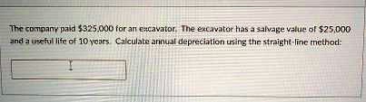 The company paid 325,000 for an excavator. The excavator has a salvage value of25,000 and a useful life of 10 years. Calculate annual depreciation using the straight-line method: