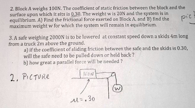 2. Block A weighs 100N. The coefficient of static friction between the block and the surface upon which it sits is 0.30. The weight w is 20N and the system is in equilibrium. A) Find the frictional force exerted on Block A. and B) find the maximum weight w for which the system will remain in equilibrium.

3. A safe weighing 2000N is to be lowered at constant speed down a skids 4m long from a truck 2m above the ground.
a) if the coefficient of sliding friction between the safe and the skids is 0.30, will the safe need to be pulled down or held back ?
b) how great a parallel force will be needed ?