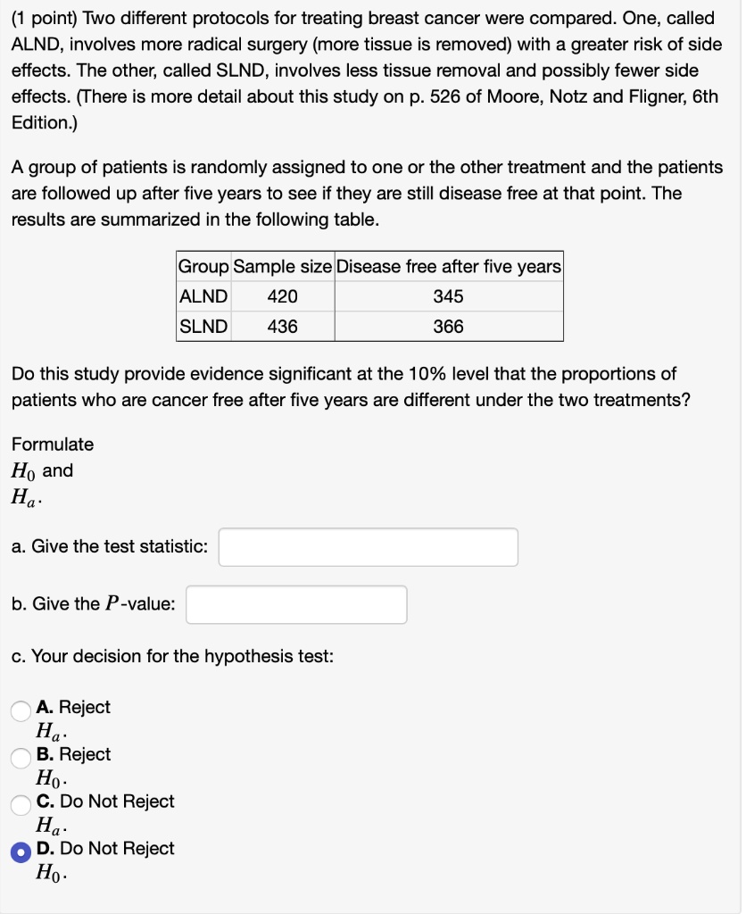 Two different protocols for treating breast cancer were compared. One, called ALND, involves more radical surgery (more tissue is removed) with a greater risk of side effects. The other, called SLND, involves less tissue removal and possibly fewer side effects. (There is more detail about this study on p. 526 of Moore, Notz and Fligner, 6th Edition.)

A group of patients is randomly assigned to one or the other treatment and the patients are followed up after five years to see if they are still disease free at that point. The results are summarized in the following table.

Group Sample size Disease free after five years
ALND 420 345
SLND 436 366

Do this study provide evidence significant at the 10% level that the proportions of patients who are cancer free after five years are different under the two treatments?

Formulate H0 and Ha.

a. Give the test statistic:
b. Give the P-value:
c. Your decision for the hypothesis test:

A. Reject Ha.
B. Reject H0.
C. Do Not Reject Ha.
D. Do Not Reject H0.