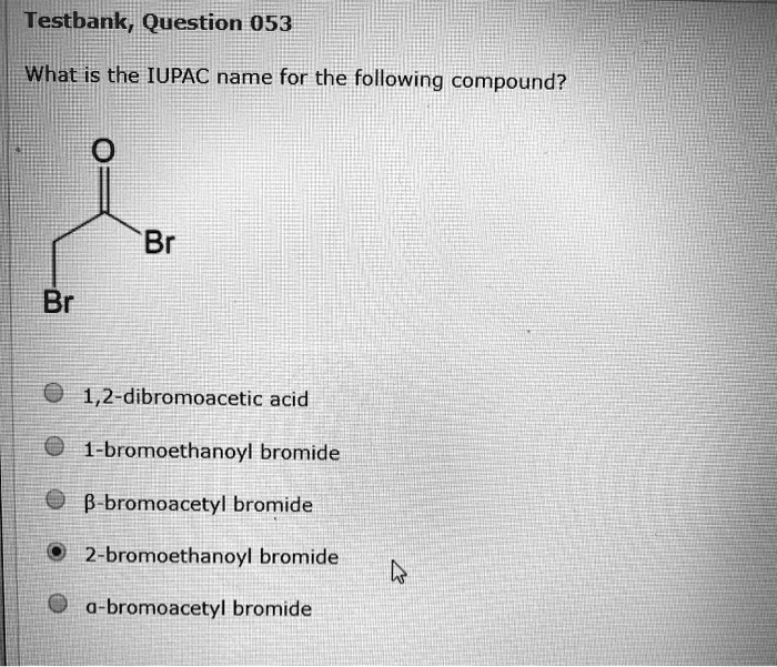 What is the IUPAC name for the following compound?
O
||
Br—C—CH2Br
1,2-dibromoacetic acid
1-bromoethanoyl bromide
?-bromoacetyl bromide
2-bromoethanoyl bromide
?-bromoacetyl bromide