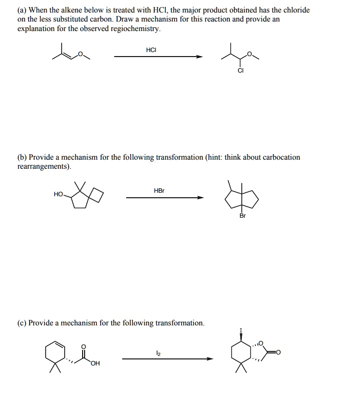 (a) When the alkene below is treated with HCl, the major product obtained has the chloride on the less substituted carbon. Draw a mechanism for this reaction and provide an explanation for the observed regiochemistry.
(b) Provide a mechanism for the following transformation (hint: think about carbocation rearrangements).
(c) Provide a mechanism for the following transformation.