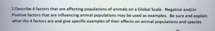 Describe 4 factors that are affecting populations of animals on a Global Scale. Negative and/or Positive factors that are influencing animal populations may be used as examples. Be sure and explain what the 4 factors are and give specific examples of their effects on animal populations and species