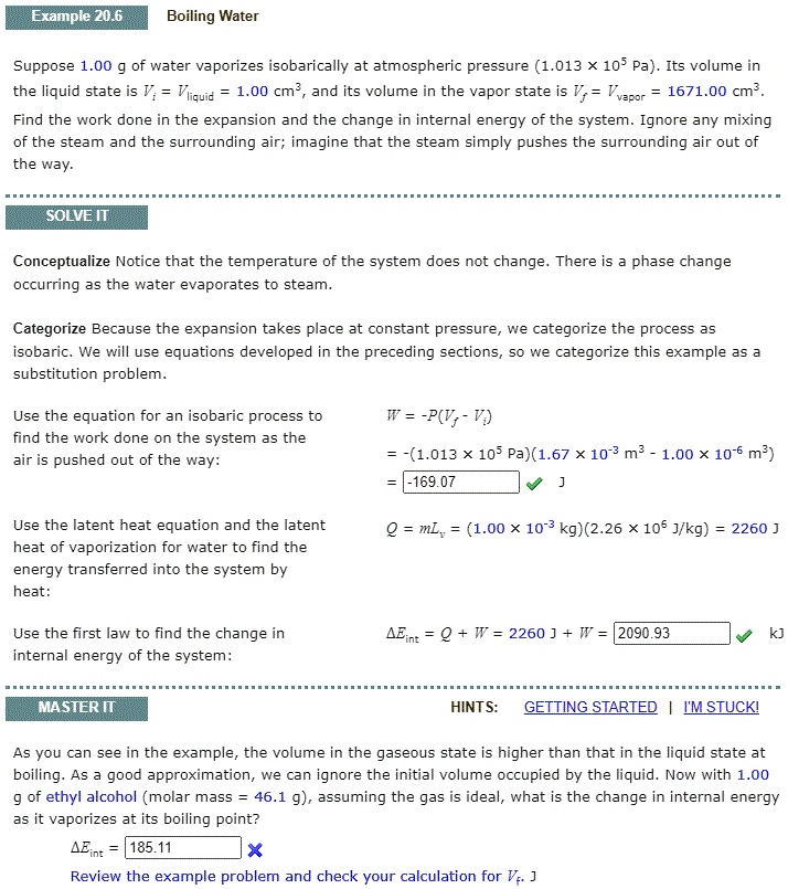 Example 20.6 Boiling Water

Suppose 1.00 g of water vaporizes isobarically at atmospheric pressure (1.013 × 10? Pa). Its volume in the liquid state is Vi = Vliquid = 1.00 cm³, and its volume in the vapor state is Vf = Vvapor = 1671.00 cm³. Find the work done in the expansion and the change in internal energy of the system. Ignore any mixing of the steam and the surrounding air; imagine that the steam simply pushes the surrounding air out of the way.

SOLVE IT

Conceptualize Notice that the temperature of the system does not change. There is a phase change occurring as the water evaporates to steam.

Categorize Because the expansion takes place at constant pressure, we categorize the process as isobaric. We will use equations developed in the preceding sections, so we categorize this example as a substitution problem.

Use the equation for an isobaric process to find the work done on the system as the air is pushed out of the way:

W = -P(Vf - Vi)
= -(1.013 × 10? Pa)(1.67 × 10?³ m³ - 1.00 × 10?? m³)
= -169.07 J

Use the latent heat equation and the latent heat of vaporization for water to find the energy transferred into the system by heat:

Q = mLv = (1.00 × 10?³ kg)(2.26 × 10? J/kg) = 2260 J

Use the first law to find the change in internal energy of the system:

?Eint = Q + W = 2260 J + W = 2090.93 kJ

MASTER IT

As you can see in the example, the volume in the gaseous state is higher than that in the liquid state at boiling. As a good approximation, we can ignore the initial volume occupied by the liquid. Now with 1.00 g of ethyl alcohol (molar mass = 46.1 g), assuming the gas is ideal, what is the change in internal energy as it vaporizes at its boiling point?

?Eint = 185.11

Review the example problem and check your calculation for Vf.