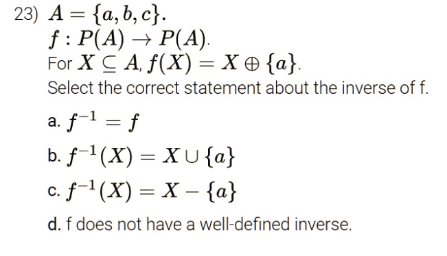 A = a, b, c.
f: P(A) ? P(A).
For X ? A, f(X) = X ? a.
Select the correct statement about the inverse of f.
a. f^-1 = f
b. f^-1(X) = X ? a
c. f^-1(X) = X - a
d. f does not have a well-defined inverse.