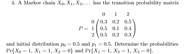 4. A Markov chain X0, X1, X2, ... has the transition probability matrix
0 1 2
0 (0.3 0.2 0.5)
P = 1 (0.5 0.1 0.4)
2 (0.5 0.2 0.3)
and initial distribution p0 = 0.5 and p1 = 0.5. Determine the probabilities PrX0 = 1, X1 = 1, X2 = 0 and PrX1 = 1, X2 = 1, X3 = 0.
