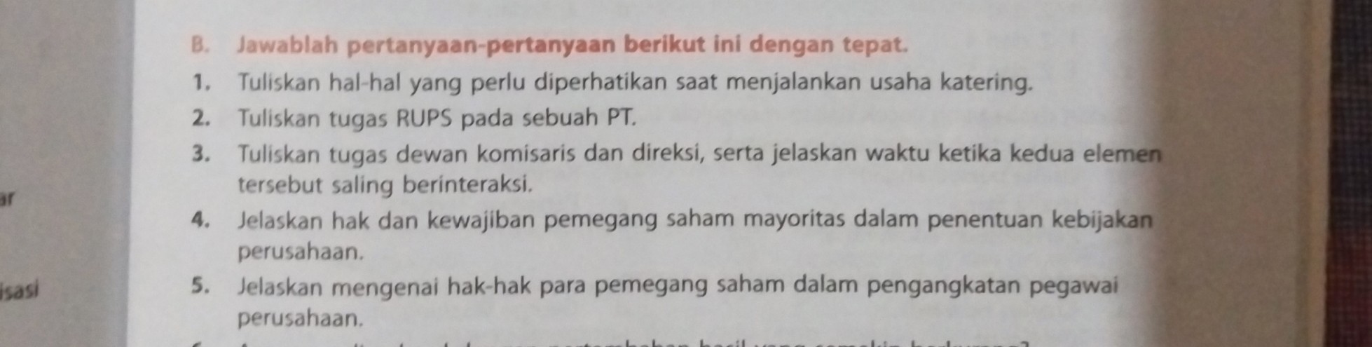 B. Jawablah pertanyaan-pertanyaan berikut ini dengan tepat.
1. Tuliskan hal-hal yang perlu diperhatikan saat menjalankan usaha katering.
2. Tuliskan tugas RUPS pada sebuah PT.
3. Tuliskan tugas dewan komisaris dan direksi, serta jelaskan waktu ketika kedua elemen tersebut saling berinteraksi.
4. Jelaskan hak dan kewajiban pemegang saham mayoritas dalam penentuan kebijakan perusahaan.
5. Jelaskan mengenai hak-hak para pemegang saham dalam pengangkatan pegawai perusahaan.
