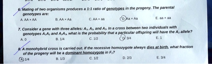 6. Mating of two organisms produces a 1:1 ratio of genotypes in the progeny. The parental genotypes are:
A. AA x AA
B. AA x Aa
C. AA x aa
D. Aa x Aa
E. aa x aa
7. Consider a gene with three alleles: A1, A2, and A3. In a cross between two individuals with genotypes A1A2 and A2A3, what is the probability that a particular offspring will have the A2 allele?
A. 0
B. 1/4
C. 1/2
D. 3/4
E. 1
8. A monohybrid cross is carried out. If the recessive homozygote always dies at birth, what fraction of the progeny will be a dominant homozygote in F2?
A. 1/4
B. 1/3
C. 1/2
D. 2/3
E. 3/4