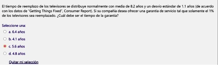 El tiempo de reemplazo de los televisores se distribuye normalmente con media de 8.2 años y un desvío estándar de 1.1 años (de acuerdo con los datos de "Getting Things Fixed", Consumer Report). Si su compañía desea ofrecer una garantía de servicio tal que solamente el 1% de los televisores sea reemplazado. ¿Cuál debe ser el tiempo de la garantía?

Seleccione una:
a. 6.4 años
b. 4.1 años
c. 5.6 años
d. 4.8 años