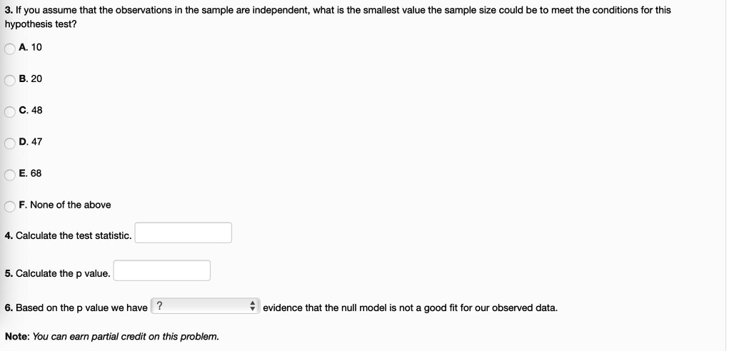 3. If you assume that the observations in the sample are independent, what is the smallest value the sample size could be to meet the conditions for this hypothesis test?

A. 10

B. 20

C. 48

D. 47

E. 68

F. None of the above

4. Calculate the test statistic.

5. Calculate the p value.

6. Based on the p value we have ? evidence that the null model is not a good fit for our observed data.

Note: You can earn partial credit on this problem.