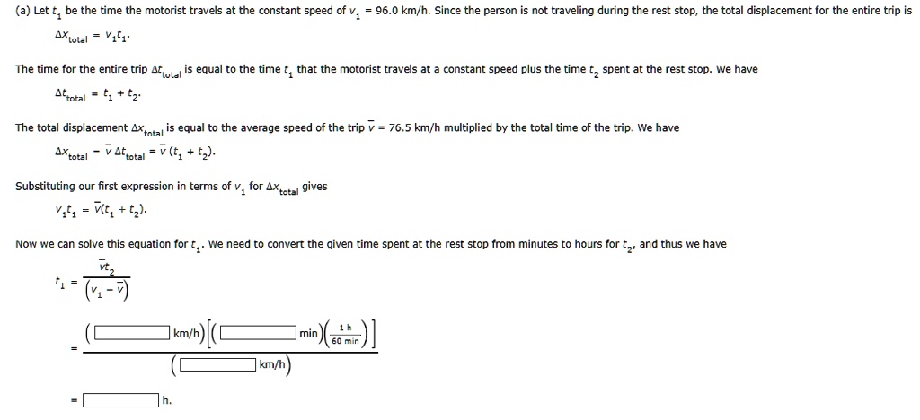 (a) Let t1 be the time the motorist travels at the constant speed of v1 = 96.0 km/h. Since the person is not traveling during the rest stop, the total displacement for the entire trip is
Δ xtotal = v1t1.
The time for the entire trip Δ ttotal is equal to the time t1 that the motorist travels at a constant speed plus the time t2 spent at the rest stop. We have
Δ ttotal = t1 + t2.
The total displacement Δ xtotal is equal to the average speed of the trip v̅ = 76.5 km/h multiplied by the total time of the trip. We have
Δ xtotal = v̅Δ ttotal = v̅(t1 + t2).
Substituting our first expression in terms of v1 for Δ xtotal gives
v1t1 = v̅(t1 + t2).
Now we can solve this equation for t1. We need to convert the given time spent at the rest stop from minutes to hours for t2, and thus we have
t1 = (v̅t2)/((v1 - v̅))
