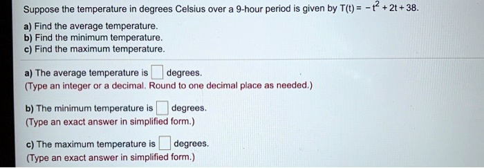 Suppose the temperature in degrees Celsius over a 9-hour period is given by T(t) = -t^2 + 2t + 38.
a) Find the average temperature.
b) Find the minimum temperature.
c) Find the maximum temperature.

a) The average temperature is degrees.
(Type an integer or a decimal. Round to one decimal place as needed.)

b) The minimum temperature is degrees.
(Type an exact answer in simplified form.)

c) The maximum temperature is degrees.
(Type an exact answer in simplified form.)