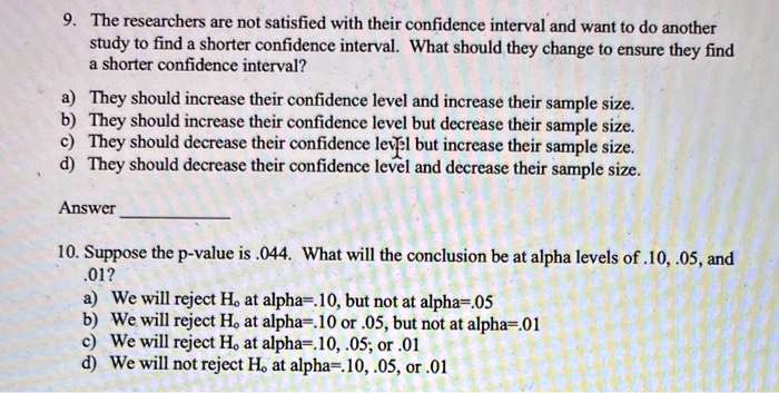 9. The researchers are not satisfied with their confidence interval and want to do another study to find a shorter confidence interval. What should they change to ensure they find a shorter confidence interval?
a) They should increase their confidence level and increase their sample size.
b) They should increase their confidence level but decrease their sample size.
c) They should decrease their confidence level but increase their sample size.
d) They should decrease their confidence level and decrease their sample size.

Answer 

10. Suppose the p-value is .044. What will the conclusion be at alpha levels of .10, .05, and .01?
a) We will reject H? at alpha=.10, but not at alpha=.05
b) We will reject H? at alpha=.10 or .05, but not at alpha=.01
c) We will reject H? at alpha=.10, .05; or .01
d) We will not reject H? at alpha=.10, .05, or .01