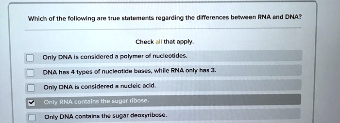 Which of the following are true statements regarding the differences between RNA and DNA?
Check all that apply.
Only DNA is considered a polymer of nucleotides.
DNA has 4 types of nucleotide bases, while RNA only has 3.
Only DNA is considered a nucleic acid.
Only RNA contains the sugar ribose.
Only DNA contains the sugar deoxyribose.