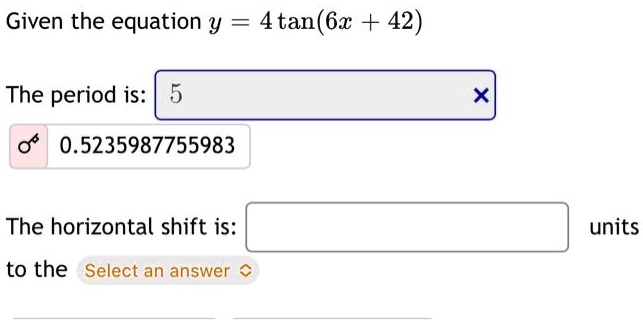 Given the equation y = 4 tan(6x + 42)The period is: 50.5235987755983The horizontal shift is:to the Select an answer units