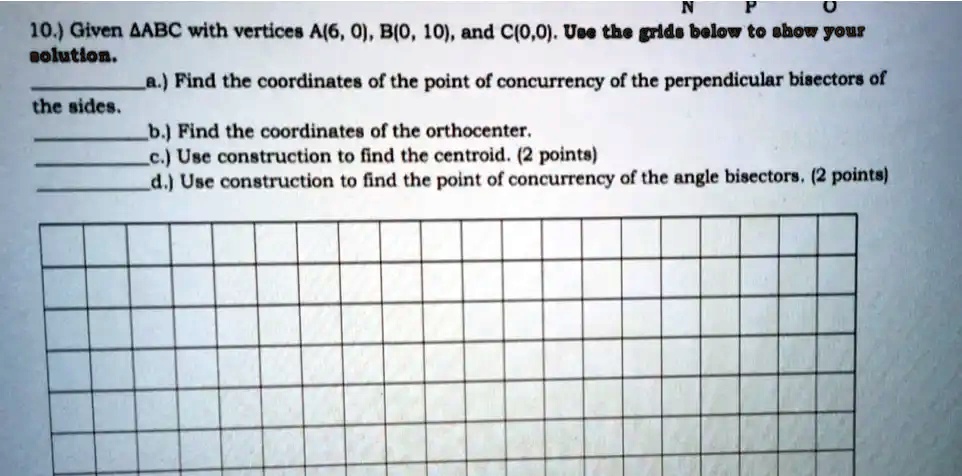 10.) Given ABC with vertices A(6, 0), B(0, 10), and C(0,0). Use the grids below to show your solution.
a.) Find the coordinates of the point of concurrency of the perpendicular bisectors of the sides.
b.) Find the coordinates of the orthocenter.
c.) Use construction to find the centroid. (2 points)
d.) Use construction to find the point of concurrency of the angle bisectors. (2 points)