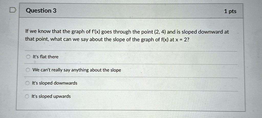 Question 3
1 pts
If we know that the graph of f'(x) goes through the point (2, 4) and is sloped downward at
that point, what can we say about the slope of the graph of f(x) at x = 2?
It's flat there
We can't really say anything about the slope
It's sloped downwards
It's sloped upwards