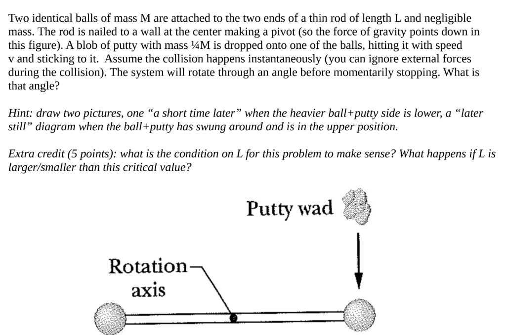 Two identical balls of mass M are attached to the two ends of a thin rod of length L and negligible mass. The rod is nailed to a wall at the center making a pivot (so the force of gravity points down in this figure). A blob of putty with mass 1/4M is dropped onto one of the balls, hitting it with speed v and sticking to it. Assume the collision happens instantaneously (you can ignore external forces during the collision). The system will rotate through an angle before momentarily stopping. What is that angle?

Hint: draw two pictures, one "a short time later" when the heavier ball+putty side is lower, a "later still" diagram when the ball+putty has swung around and is in the upper position.

Extra credit (5 points): what is the condition on L for this problem to make sense? What happens if L is larger/smaller than this critical value?

Putty wad
Rotation
axis