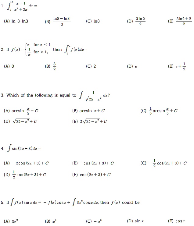 1. ??² (x+1)/(x²+2x) dx =
(A) ln 8 - ln 3 (B) (ln 8 - ln 3)/2 (C) ln 8 (D) (3 ln 2)/2 (E) (3 ln 2 + 2)/2

2. If f(x) =  x for x ? 1, 1/x for x > 1, then ??? f(x) dx =
(A) 0 (B) 3/2 (C) 2 (D) e (E) e + 1/2

3. Which of the following is equal to ? 1/?(25 - x²) dx?
(A) arcsin(x/5) + C
(B) arcsin x + C
(C) 1/5 arcsin(x/5) + C
(D) ?(25 - x²) + C
(E) 2?(25 - x²) + C

4. ? sin(2x + 3) dx =
(A) -2 cos(2x + 3) + C
(B) -cos(2x + 3) + C
(C) -1/2 cos(2x + 3) + C
(D) 1/2 cos(2x + 3) + C
(E) cos(2x + 3) + C

5. If ? f(x) sin x dx = -f(x) cos x + ? 3x² cos x dx, then f(x) could be
(A) 3x² (B) x³ (C) -x³ (D) sin x (E) cos x