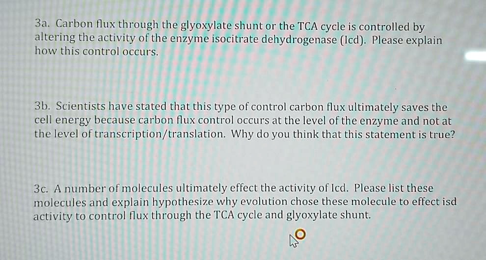 3a. Carbon flux through the glyoxylate shunt or the TCA cycle is controlled by altering the activity of the enzyme isocitrate dehydrogenase (Icd). Please explain how this control occurs.

3b. Scientists have stated that this type of control carbon flux ultimately saves the cell energy because carbon flux control occurs at the level of the enzyme and not at the level of transcription/translation. Why do you think that this statement is true?

3c. A number of molecules ultimately effect the activity of Icd. Please list these molecules and explain hypothesize why evolution chose these molecule to effect isd activity to control flux through the TCA cycle and glyoxylate shunt.