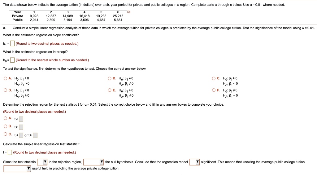 The data shown below indicate the average tuition (in dollars) over a six-year period for private and public colleges in a region. Complete parts a through c below. Use ? = 0.01 where needed.

Year      1      2      3      4      5      6
Private  9,923 12,337 14,989 16,418 19,233 25,218
Public   2,014  2,390  3,194  3,606  4,687  5,661

a. Conduct a simple linear regression analysis of these data in which the average tuition for private colleges is predicted by the average public college tuition. Test the significance of the model using ? = 0.01.

What is the estimated regression slope coefficient?

b1 = [ ] (Round to two decimal places as needed.)

What is the estimated regression intercept?

b0 = [ ] (Round to the nearest whole number as needed.)

To test the significance, first determine the hypotheses to test. Choose the correct answer below.

A. Ho: ?1 ? 0    HA: ?1 > 0
B. Ho: ?1 = 0    HA: ?1 ? 0
C. Ho: ?1 ? 0    HA: ?1 < 0
D. Ho: ?1 < 0    HA: ?1 ? 0
E. Ho: ?1 > 0    HA: ?1 ? 0
F. Ho: ?1 ? 0    HA: ?1 = 0

Determine the rejection region for the test statistic t for ? = 0.01. Select the correct choice below and fill in any answer boxes to complete your choice.

(Round to two decimal places as needed.)

A. t < [ ]
B. t > [ ]
C. t < [ ] or t > [ ]

Calculate the simple linear regression test statistic t.

t = [ ] (Round to two decimal places as needed.)

Since the test statistic [ ] in the rejection region, [ ] the null hypothesis. Conclude that the regression model [ ] significant. This means that knowing the average public college tuition [ ] useful help in predicting the average private college tuition.