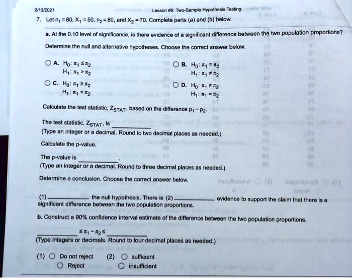 7. Let n1 = 80, X1 = 50, n2 = 80, and X2 = 70. Complete parts (a) and (b) below.

a. At the 0.10 level of significance, is there evidence of a significant difference between the two population proportions?
Determine the null and alternative hypotheses. Choose the correct answer below.

A. H0: ?1 ? ?2
H1: ?1 > ?2

B. H0: ?1 = ?2
H1: ?1 ? ?2

C. H0: ?1 ? ?2
H1: ?1 < ?2

D. H0: ?1 ? ?2
H1: ?1 = ?2

Calculate the test statistic, ZSTAT, based on the difference p1 - p2.

The test statistic, ZSTAT, is .
(Type an integer or a decimal. Round to two decimal places as needed.)

Calculate the p-value.

The p-value is .
(Type an integer or a decimal. Round to three decimal places as needed.)

Determine a conclusion. Choose the correct answer below.

(1)  the null hypothesis. There is (2)  evidence to support the claim that there is a significant difference between the two population proportions.

b. Construct a 90% confidence interval estimate of the difference between the two population proportions.

 ? ?1 - ?2 ? 
(Type integers or decimals. Round to four decimal places as needed.)

(1) Do not reject
Reject

(2) sufficient
insufficient