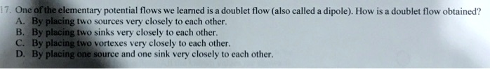 17. One of the elementary potential flows we learned is a doublet flow (also called a dipole). How is a doublet flow obtained?
A. By placing two sources very closely to each other.
B. By placing two sinks very closely to each other.
C. By placing two vortexes very closely to each other.
D. By placing one source and one sink very closely to each other.