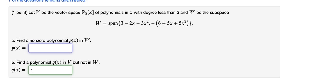 Let V be the vector space P3[x] of polynomials in x with degree less than 3 and W be the subspace
W = span3 - 2x - 3x^2, -(6 + 5x + 5x^2).
a. Find a nonzero polynomial p(x) in W.
p(x) =
b. Find a polynomial q(x) in V but not in W.
q(x) =