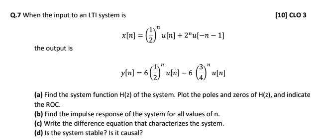 When the input to an LTI system is
x[n] = (1/2)^n u[n] + 2^n u[-n - 1]
the output is
y[n] = 6 (1/2)^n u[n] - 6 (3/4)^n u[n]
(a) Find the system function H(z) of the system. Plot the poles and zeros of H(z), and indicate the ROC.
(b) Find the impulse response of the system for all values of n.
(c) Write the difference equation that characterizes the system.
(d) Is the system stable? Is it causal?