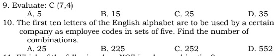 9. Evaluate: C (7,4)
A. 5
B. 15
C. 25
D. 35
10. The first ten letters of the English alphabet are to be used by a certain
company as employee codes in sets of five. Find the number of
combinations.
A. 25
B. 225
C. 252
D. 552