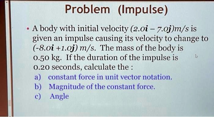 Problem (Impulse)
• A body with initial velocity (2.0i - 7.0j)m/s is
given an impulse causing its velocity to change to
(-8.0i +1.0j) m/s. The mass of the body is
0.50 kg. If the duration of the impulse is
0.20 seconds, calculate the :
a) constant force in unit vector notation.
b) Magnitude of the constant force.
c) Angle