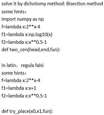 solve it by dichotomy method: Bisection method
some hints:
import numpy as np
f=lambda x:2**x-4
f1=lambda x:np.log10(x)
f2=lambda x:x**0.5-1
def twocen(head, end, fun):
in latin, regula falsi
some hints:
f=lambda x:2**x-4
f1=lambda x:x+1
f2=lambda x:x**0.5-1
def tryplace(x0,x1,fun):