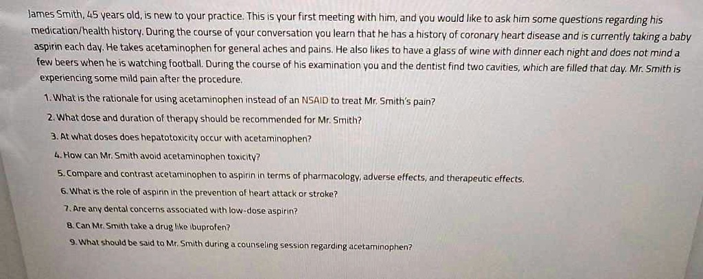 James Smith, 45 years old, is new to your practice. This is your first meeting with him, and you would like to ask him some questions regarding his medication/health history. During the course of your conversation you learn that he has a history of coronary heart disease and is currently taking a baby aspirin each day. He takes acetaminophen for general aches and pains. He also likes to have a glass of wine with dinner each night and does not mind a few beers when he is watching football. During the course of his examination you and the dentist find two cavities, which are filled that day. Mr. Smith is experiencing some mild pain after the procedure.

1. What is the rationale for using acetaminophen instead of an NSAID to treat Mr. Smith's pain?
2. What dose and duration of therapy should be recommended for Mr. Smith?
3. At what doses does hepatotoxicity occur with acetaminophen?
4. How can Mr. Smith avoid acetaminophen toxicity?
5. Compare and contrast acetaminophen to aspirin in terms of pharmacology, adverse effects, and therapeutic effects.
6. What is the role of aspirin in the prevention of heart attack or stroke?
7. Are any dental concerns associated with low-dose aspirin?
8. Can Mr. Smith take a drug like ibuprofen?
9. What should be said to Mr. Smith during a counseling session regarding acetaminophen?