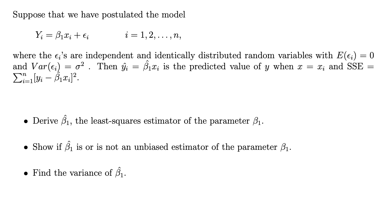 Suppose that we have postulated the model

    Yi=β1 xi+ϵi   i=1,2, …, n,

where the ϵi 's are independent and identically distributed random variables with E(ϵi)=0 and Var(ϵi)=σ^2. Then ŷî=β̂1 xi is the predicted value of y when x=xi and SSE= ∑i=1^n[yi-β̂1 xi]^2
- Derive β̂1, the least-squares estimator of the parameter β1.
- Show if β̂1 is or is not an unbiased estimator of the parameter β1.
- Find the variance of β̂1.