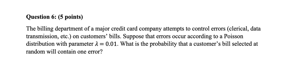 Question 6: (5 points)
The billing department of a major credit card company attempts to control errors (clerical, data
transmission, etc.) on customers' bills. Suppose that errors occur according to a Poisson
distribution with parameter lambda = 0.01. What is the probability that a customer's bill selected at
random will contain one error?