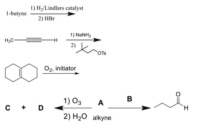 1-butyne
1) H2/Lindlars catalyst
2) HBr

H3C??H
1) NaNH2
2) OTs structure

O2, initiator

C + D
1) O3
2) H2O
A
alkyne
B
butanal structure