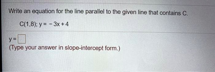 Write an equation for the line parallel to the given line that contains C.
C(1,8); y = -3x + 4
y =
(Type your answer in slope-intercept form.)