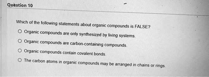 Which of the following statements about organic compounds is FALSE?
Organic compounds are only synthesized by living systems.
Organic compounds are carbon-containing compounds.
Organic compounds contain covalent bonds.
The carbon atoms in organic compounds may be arranged in chains or rings.