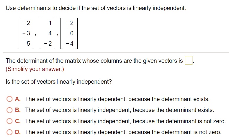 Use determinants to decide if the set of vectors is linearly independent.

[ -2, -3, 5 ], [ 1, 4, -2 ], [ -2, 0, -4 ]

The determinant of the matrix whose columns are the given vectors is [ ].
(Simplify your answer.)

Is the set of vectors linearly independent?

A. The set of vectors is linearly dependent, because the determinant exists.
B. The set of vectors is linearly independent, because the determinant exists.
C. The set of vectors is linearly independent, because the determinant is not zero.
D. The set of vectors is linearly dependent, because the determinant is not zero.