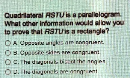 Quadrilateral RSTU is a parallelogram.
What other information would allow you
to prove that RSTU is a rectangle?
A. Opposite angles are congruent.
B. Opposite sides are congruent.
C. The diagonals bisect the angles.
D. The diagonals are congruent.
