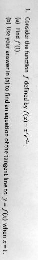 1. Consider the function f defined by f(x) = x^2 e^-2x.
(a) Find f'(1).
(b) Use your answer in (a) to find an equation of the tangent line to y = f(x) when x = 1.