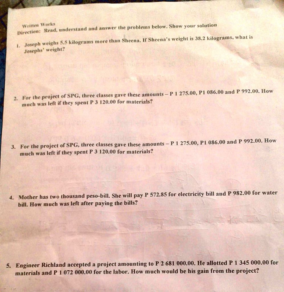 Written Works
Direction: Read, understand and answer the problems below. Show your solution
1. Joseph weighs 5.5 kilograms more than Sheena. If Sheena's weight is 38.2 kilograms, what is
Josephs' weight?
2. For the project of SPG, three classes gave these amounts - P 1 275.00, P1 086.00 and P 992.00. How
much was left if they spent P 3 120.00 for materials?
3. For the project of SPG, three classes gave these amounts - P 1 275.00, P1 086.00 and P 992.00. How
much was left if they spent P 3 120.00 for materials?
4. Mother has two thousand peso-bill. She will pay P 572.85 for electricity bill and P 982.00 for water
bill. How much was left after paying the bills?
5. Engineer Richland accepted a project amounting to P 2 681 000.00. He allotted P 1 345 000.00 for
materials and P 1 072 000.00 for the labor. How much would be his gain from the project?