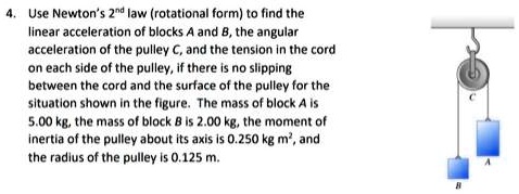 Use Newton's 2nd law (rotational form) to find the linear acceleration of blocks A and B, the angular acceleration of the pulley C, and the tension in the cord on each side of the pulley, if there is no slipping between the cord and the surface of the pulley for the situation shown in the figure. The mass of block A is 5.00 kg, the mass of block B is 2.00 kg, the moment of inertia of the pulley about its axis is 0.250 kg m², and the radius of the pulley is 0.125 m.